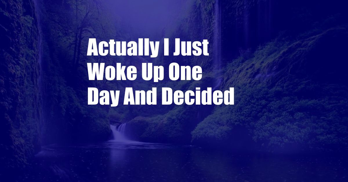 Actually I Just Woke Up One Day And Decided