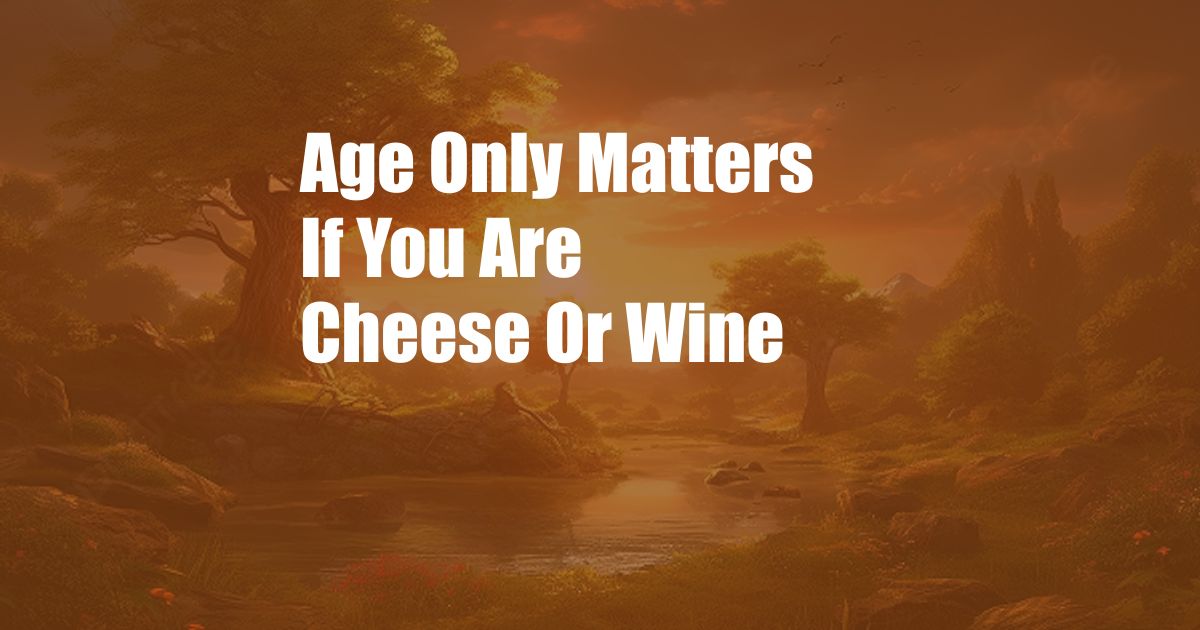 Age Only Matters If You Are Cheese Or Wine