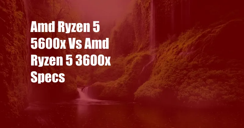 Amd Ryzen 5 5600x Vs Amd Ryzen 5 3600x Specs