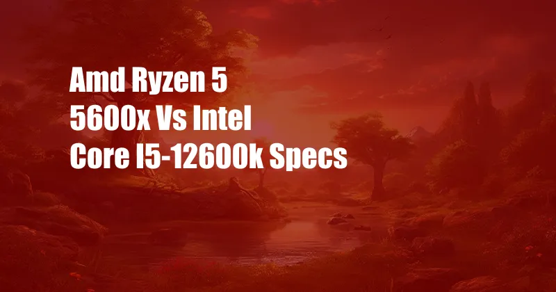 Amd Ryzen 5 5600x Vs Intel Core I5-12600k Specs