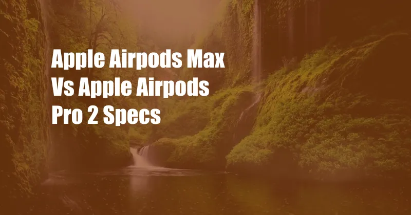 Apple Airpods Max Vs Apple Airpods Pro 2 Specs