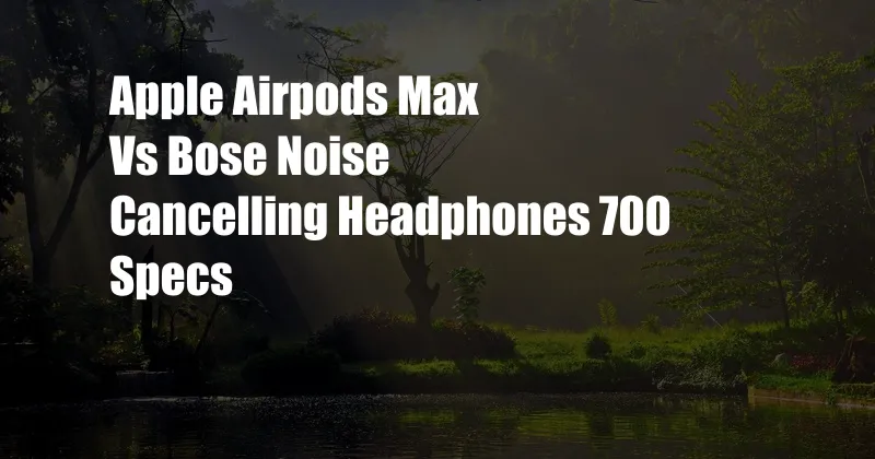 Apple Airpods Max Vs Bose Noise Cancelling Headphones 700 Specs