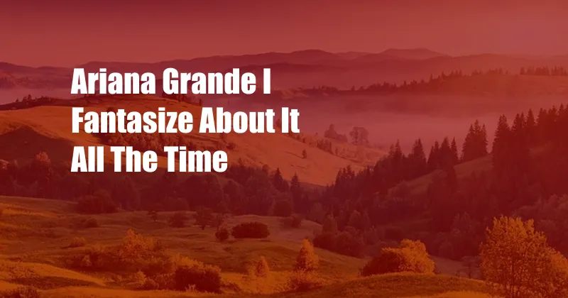 Ariana Grande I Fantasize About It All The Time