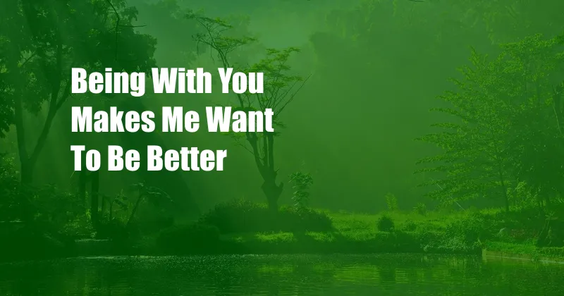 Being With You Makes Me Want To Be Better