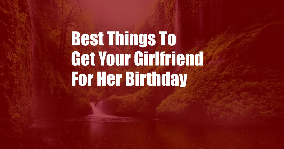 Best Things To Get Your Girlfriend For Her Birthday