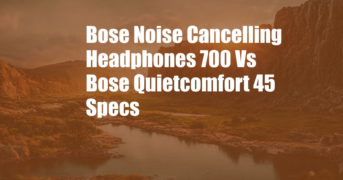Bose Noise Cancelling Headphones 700 Vs Bose Quietcomfort 45 Specs