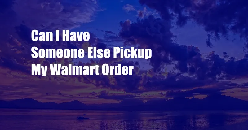 Can I Have Someone Else Pickup My Walmart Order