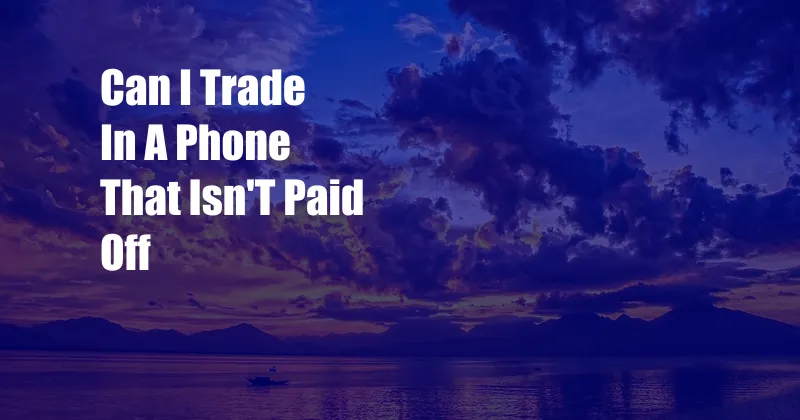 Can I Trade In A Phone That Isn'T Paid Off