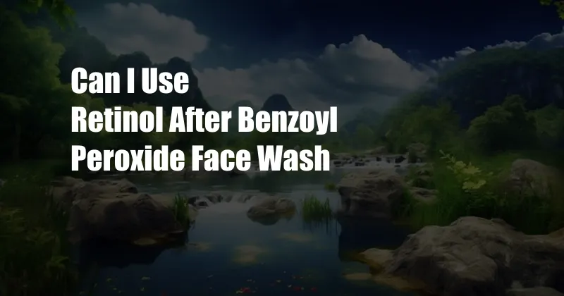 Can I Use Retinol After Benzoyl Peroxide Face Wash