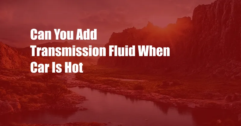 Can You Add Transmission Fluid When Car Is Hot