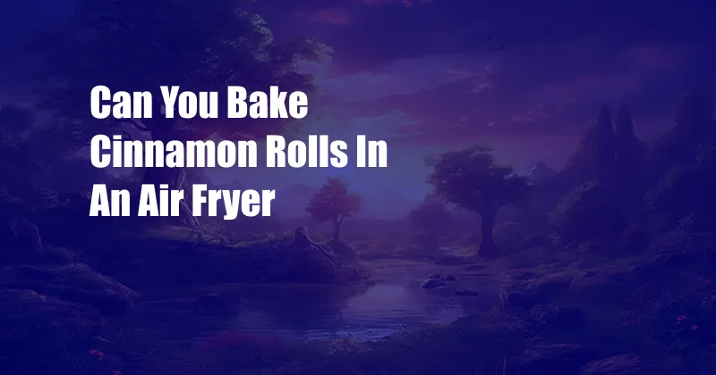 Can You Bake Cinnamon Rolls In An Air Fryer