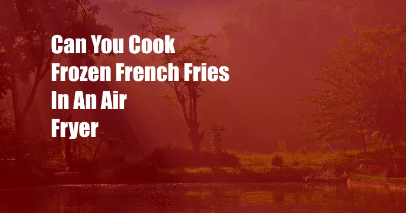 Can You Cook Frozen French Fries In An Air Fryer