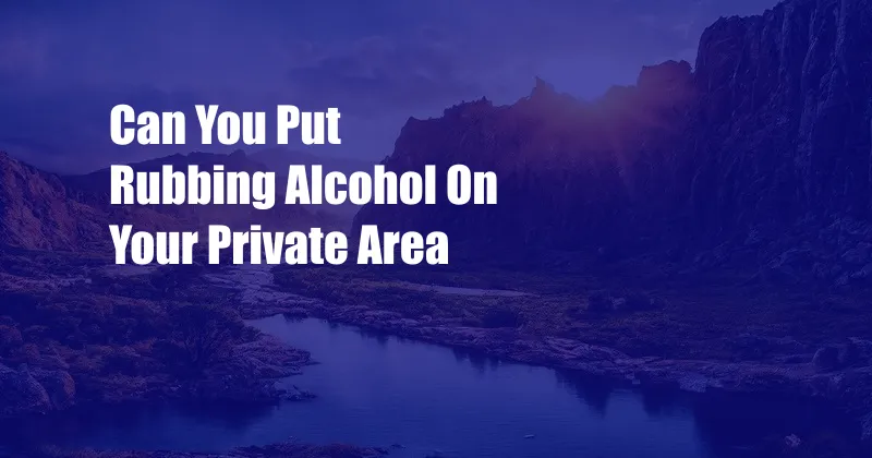 Can You Put Rubbing Alcohol On Your Private Area