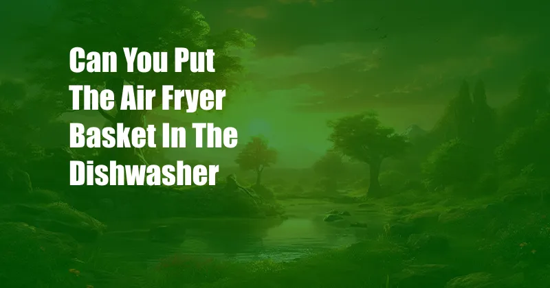 Can You Put The Air Fryer Basket In The Dishwasher