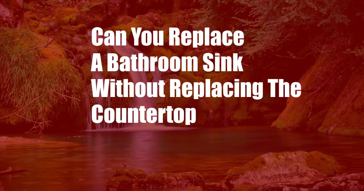 Can You Replace A Bathroom Sink Without Replacing The Countertop