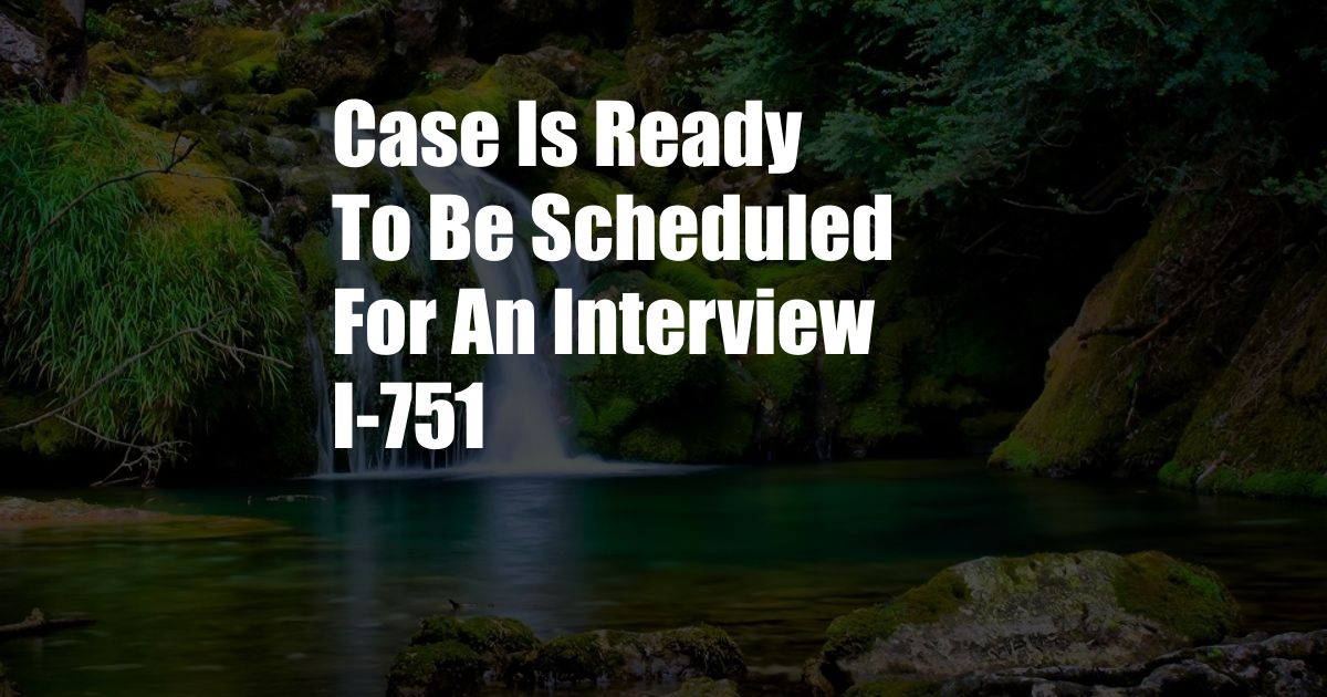 Case Is Ready To Be Scheduled For An Interview I-751