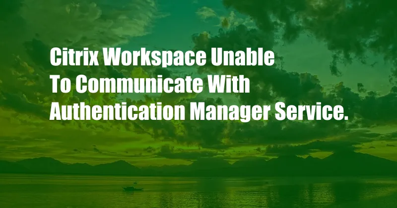 Citrix Workspace Unable To Communicate With Authentication Manager Service.