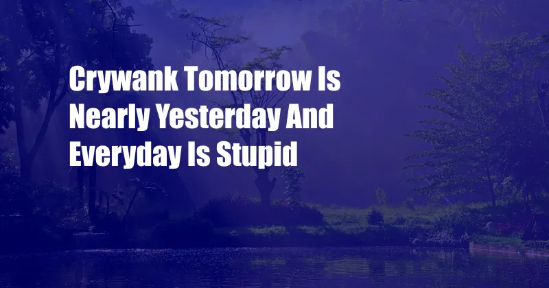 Crywank Tomorrow Is Nearly Yesterday And Everyday Is Stupid