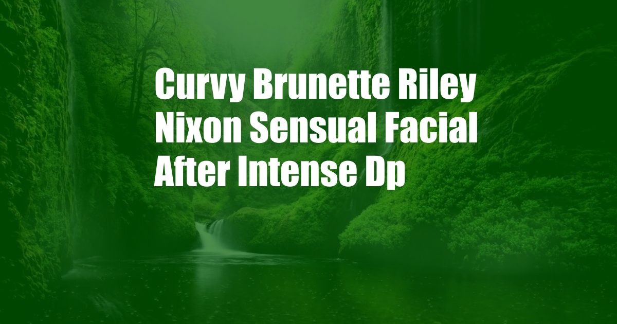 Curvy Brunette Riley Nixon Sensual Facial After Intense Dp