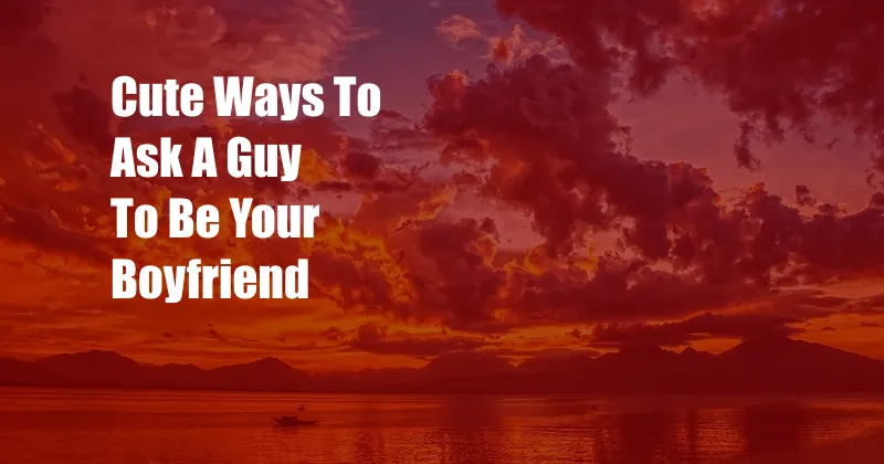 Cute Ways To Ask A Guy To Be Your Boyfriend