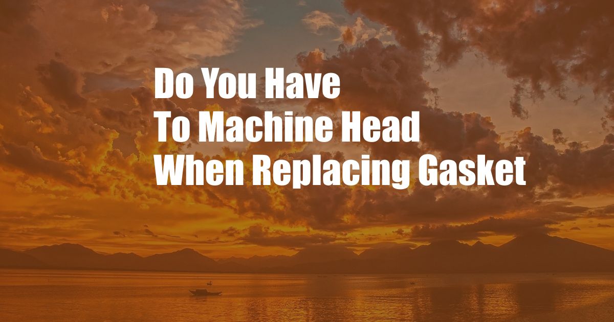Do You Have To Machine Head When Replacing Gasket