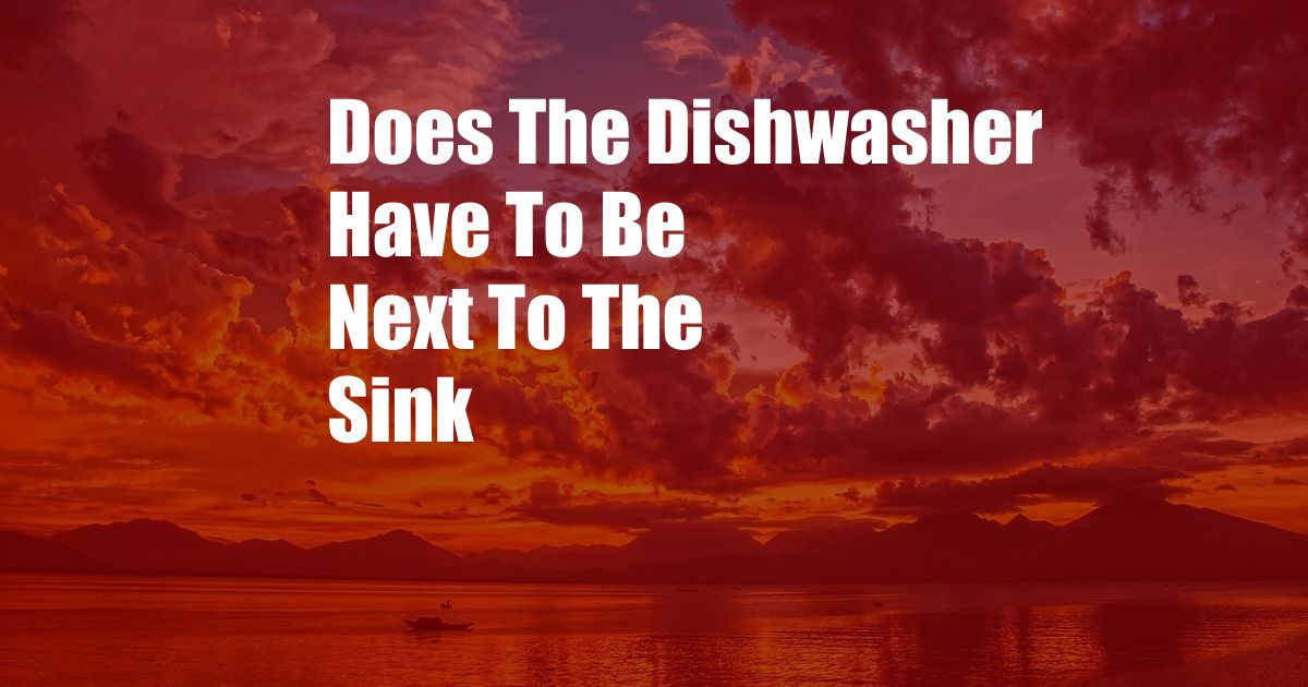 Does The Dishwasher Have To Be Next To The Sink