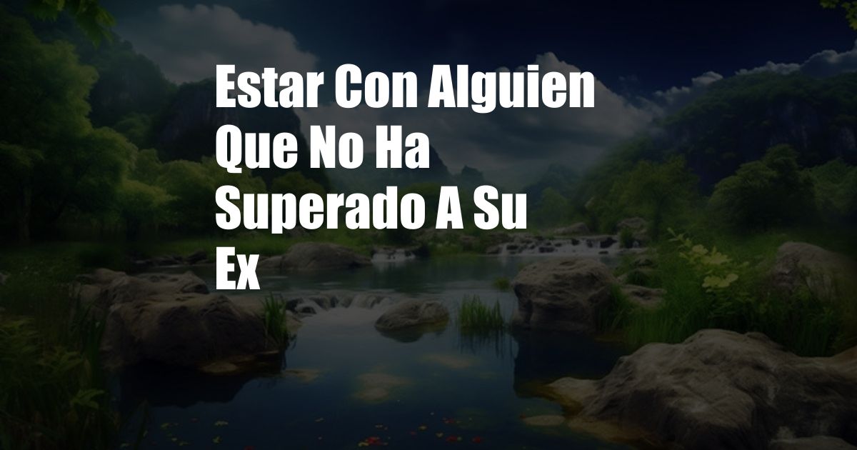 Estar Con Alguien Que No Ha Superado A Su Ex