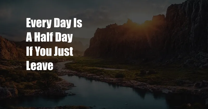 Every Day Is A Half Day If You Just Leave