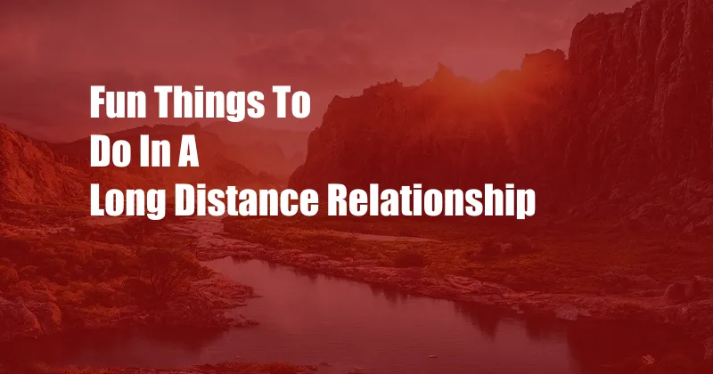 Fun Things To Do In A Long Distance Relationship