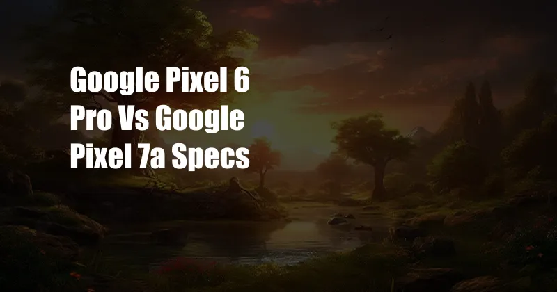 Google Pixel 6 Pro Vs Google Pixel 7a Specs