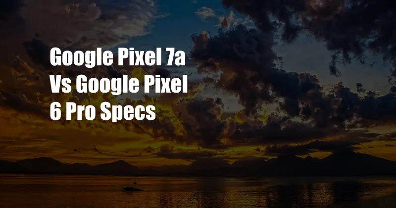 Google Pixel 7a Vs Google Pixel 6 Pro Specs