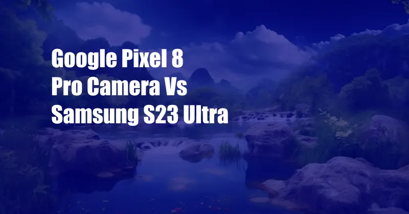 Google Pixel 8 Pro Camera Vs Samsung S23 Ultra