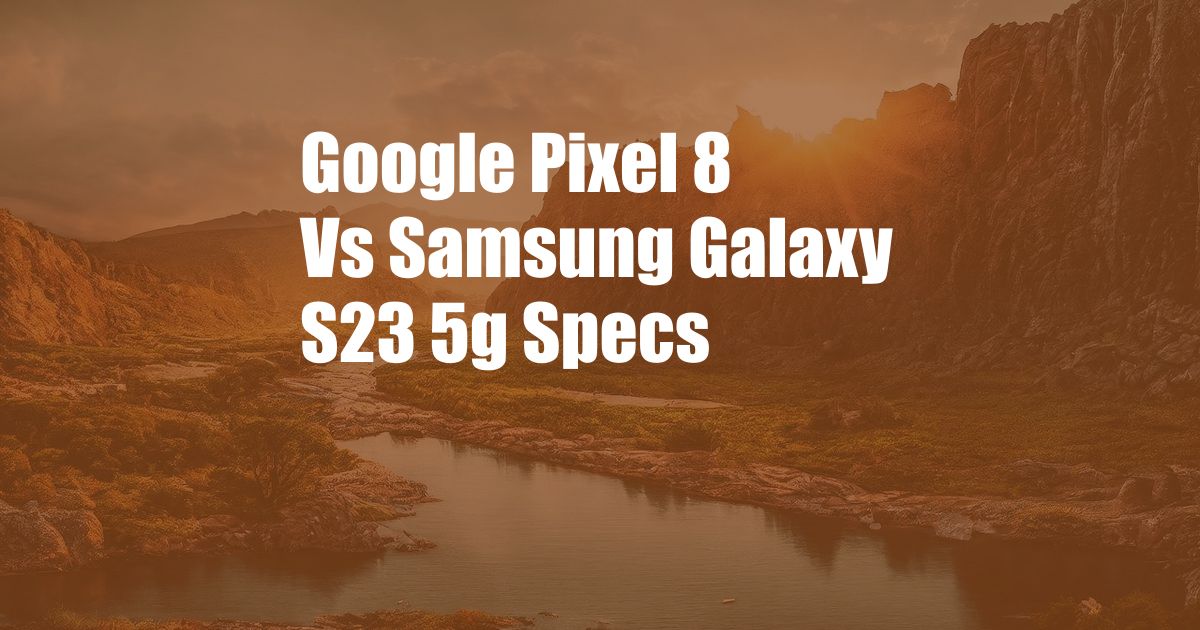 Google Pixel 8 Vs Samsung Galaxy S23 5g Specs