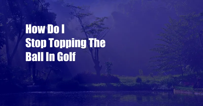 How Do I Stop Topping The Ball In Golf