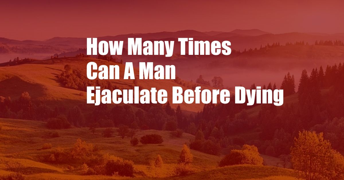 How Many Times Can A Man Ejaculate Before Dying