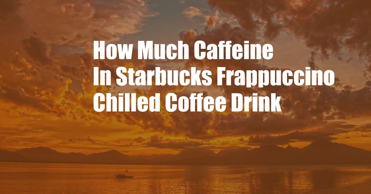 How Much Caffeine In Starbucks Frappuccino Chilled Coffee Drink