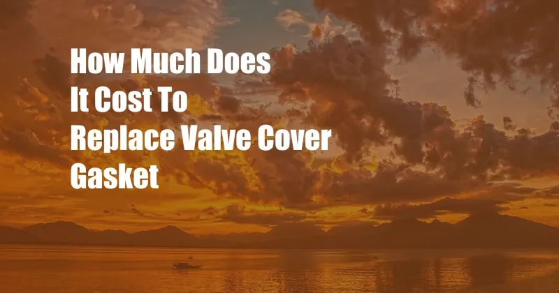 How Much Does It Cost To Replace Valve Cover Gasket