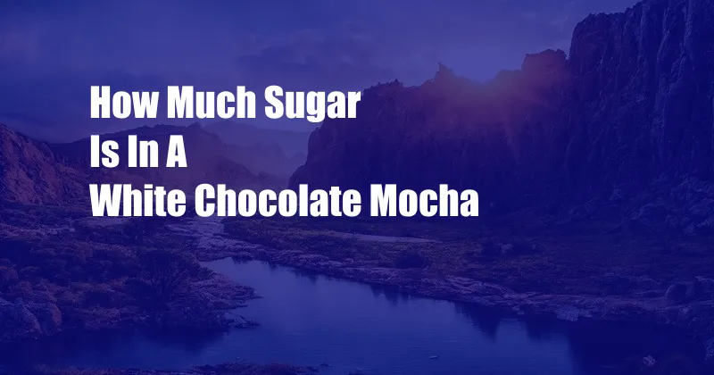 How Much Sugar Is In A White Chocolate Mocha