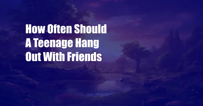 How Often Should A Teenage Hang Out With Friends