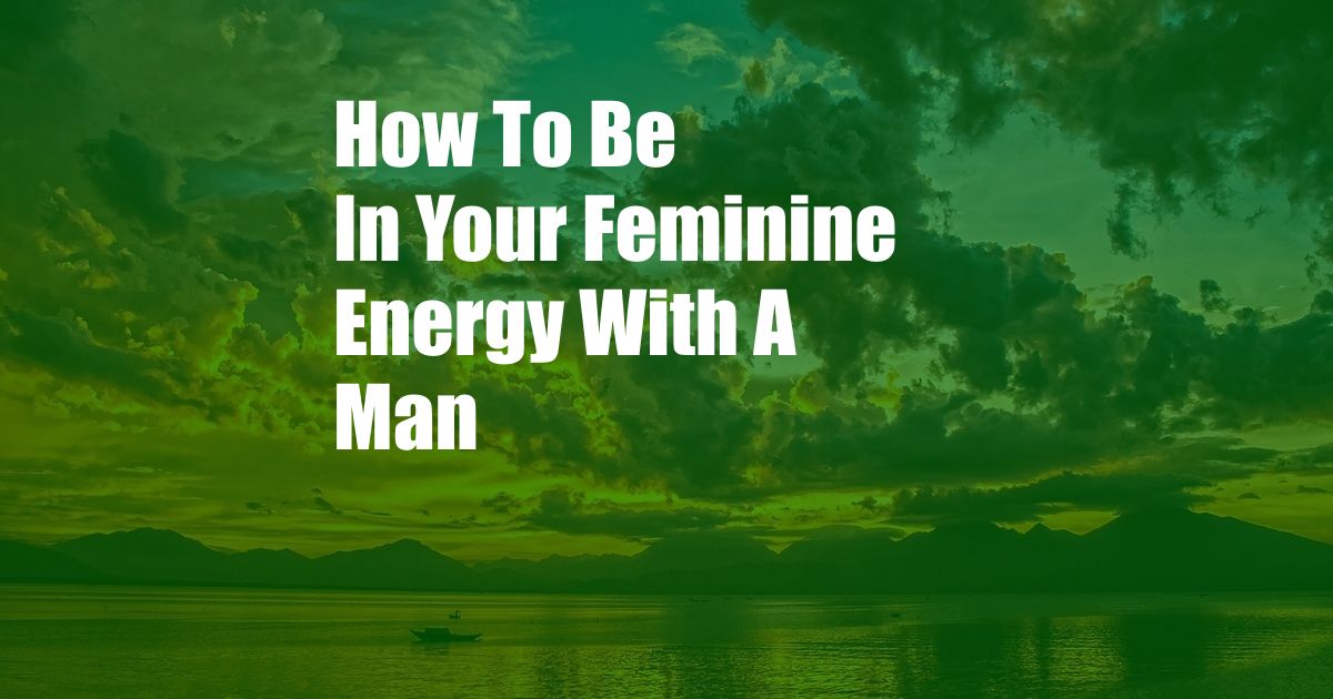 How To Be In Your Feminine Energy With A Man