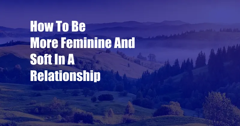 How To Be More Feminine And Soft In A Relationship