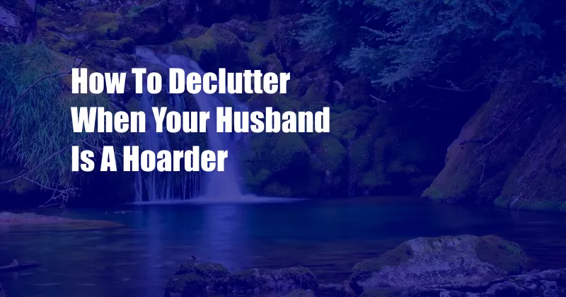 How To Declutter When Your Husband Is A Hoarder