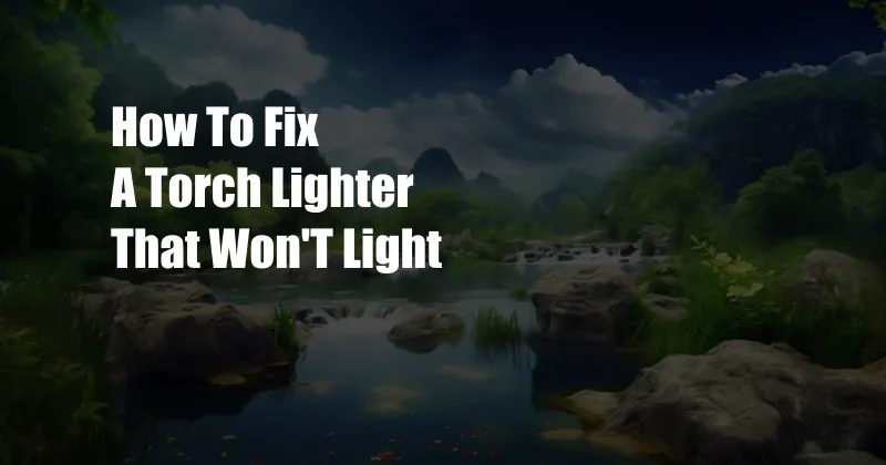How To Fix A Torch Lighter That Won'T Light