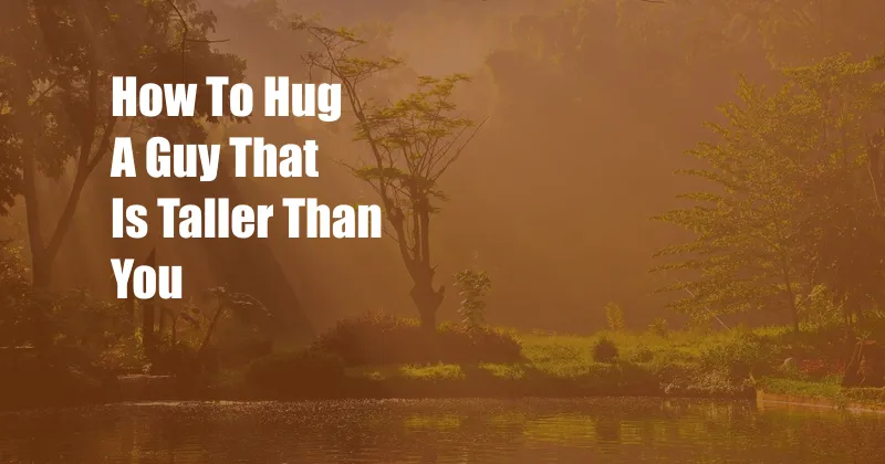 How To Hug A Guy That Is Taller Than You