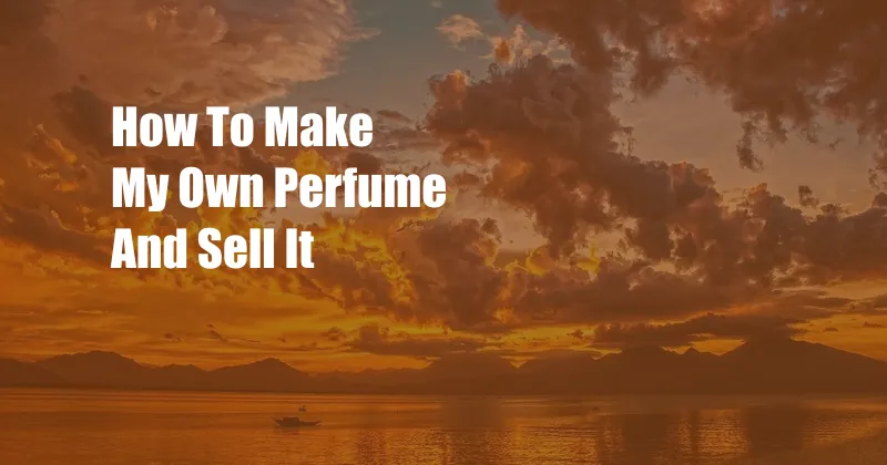 How To Make My Own Perfume And Sell It