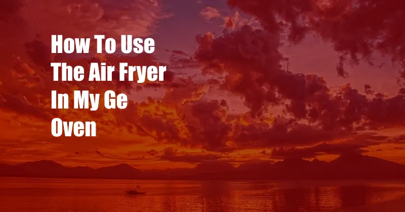 How To Use The Air Fryer In My Ge Oven