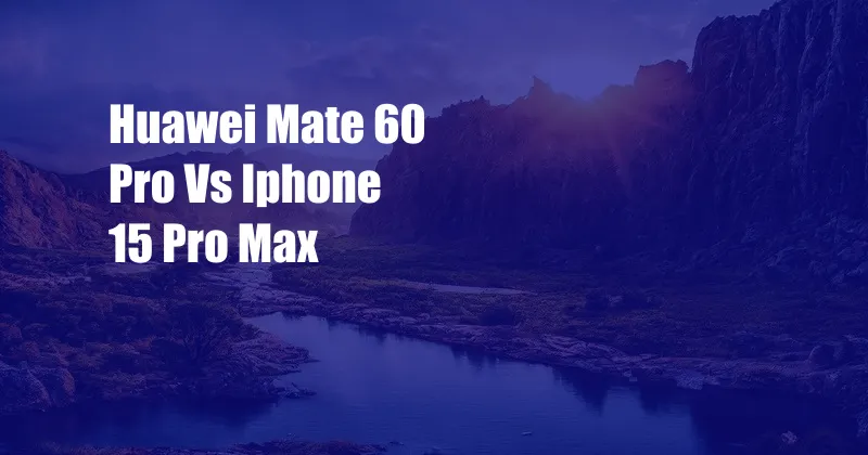 Huawei Mate 60 Pro Vs Iphone 15 Pro Max