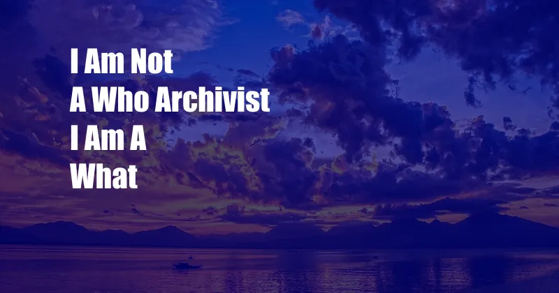 I Am Not A Who Archivist I Am A What