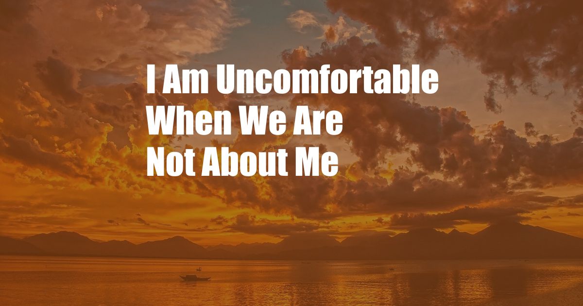 I Am Uncomfortable When We Are Not About Me