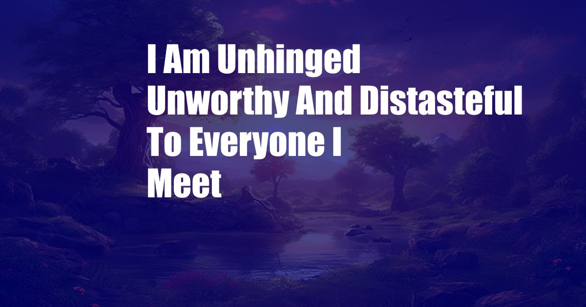 I Am Unhinged Unworthy And Distasteful To Everyone I Meet